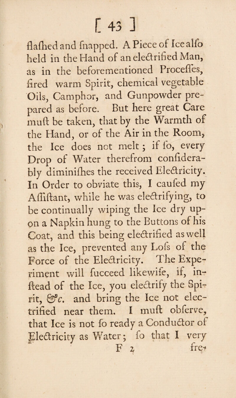 [43 ] flafhedand fnapped. APieceof Icealfo held in theHand of an eledrified Man, as in the beforementioned Proceffes, fired warm Spirit, chemicai vegetabSe Oils, Camphor, and Gunpowder pre- pared as before. But here great Care muft be taken, tliat by the Warmth of the Hand, or of the Air in the Room, the Ice does not melt; if fo, every Drop of Water therefrom confidera- biy diminifhes the received Eledricity. In Order to obviate this, I caufed my Afliftant, while he was eleclrifying, to be continually wiping the Ice dry up- on a Napkin hung to the Buttons of his Coat, and this being eledrified aswell as the Ice, prevented any Lofs of the Force of the Eledricity. The Expe- riment will fucceed likewife, if, in- ftead of the Ice, you electrify the Spi¬ rit, &c. and bring the Ice not elec- trified near them. I muft obferve, that Ice is not fo ready a Condudor oi Eledricity as Water; fo that I very F z frqt