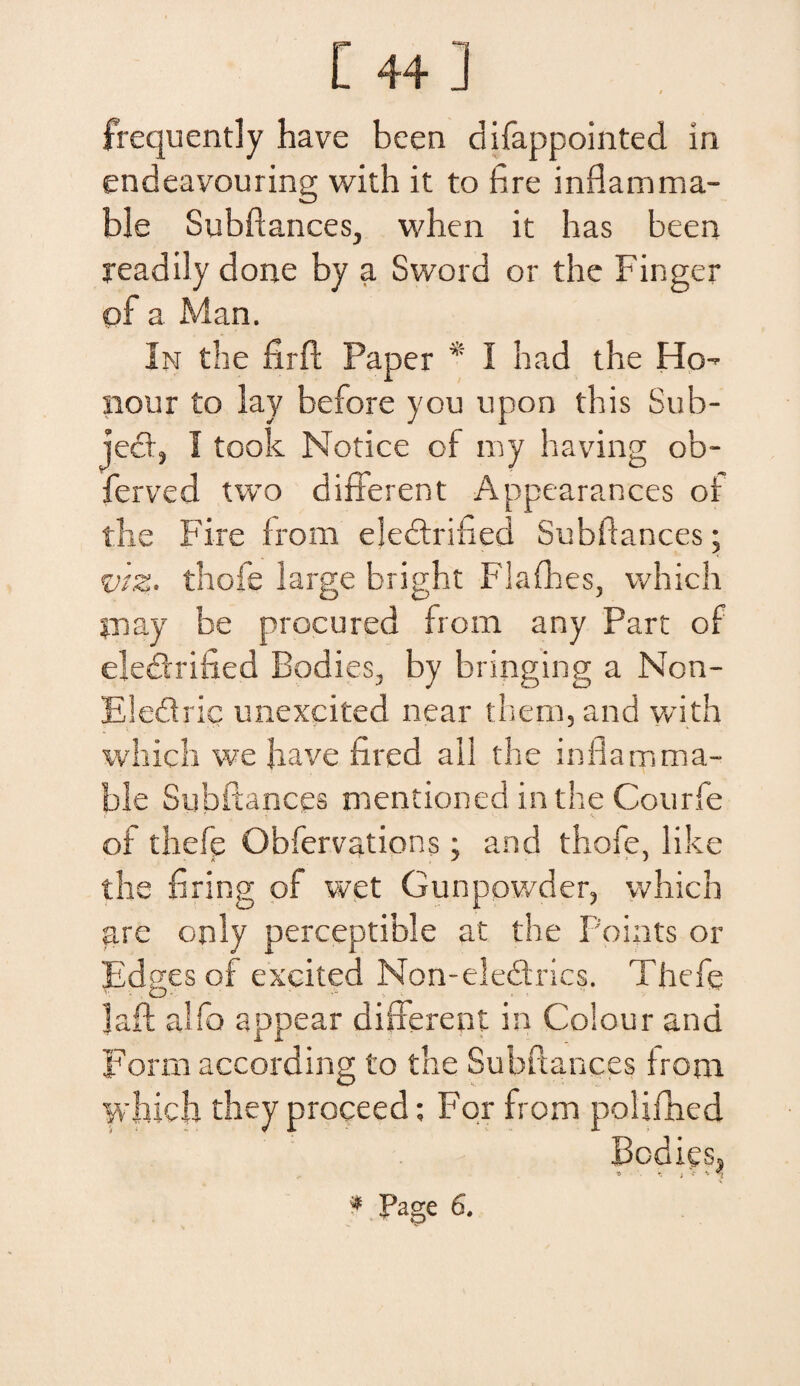 [ 44] frecjuently ha ve been difappointed in endeavouring with it to fire inflamma- ble Subftances, when it has been yeadily done by a Sword or the Finger pf a Man. In tbe firft Paper * I had the Ho- nour to lay before you upon this Sub¬ jeci:, I took Notice of my having ob- ferved two different Appearances or the Fire from eledrified Subftances; <viz. thofe large bright Flaffses, which jnay be procured from any Part of eledrified Bodies, by bringing a Non- Eledric unexcited near tliem, and with which we Jiave fired all the inflamma- ble Subftances mentioned in the Courfe of thefe Obfervations; and thofe, like the firing of wet Gunpowder, which are only perceptible at the Points or Edpes of excited Non-eledrics. Thefe ]aft alfo appear different in Coiour and Form according to the Subftances trom which theyproceed: For from polifhed Bodies, f Page S.