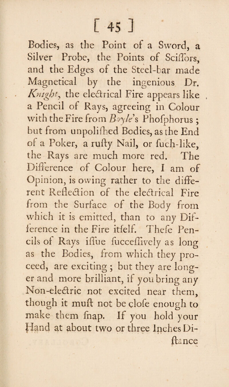 Bodies, as the Point of a Sword, a Silver Probe, the Points of Sciffors, and the Edges of the Stcel-bar made Magnetical by the ingenious Dr. Kntght, the electrical Fire appears like a Peneii of Rays, agreeing in Colour with the Fire irom Boyle s Phofphorus ; but from unpolifhed Bodies, as the End of a Poker, a rufty Nail, or fuch-like, the Rays are much more red. The Difrerence of Colour here, I am of Opinion, is owing rather to the diffe¬ rent Refledion of the eledrical Fire from the Surface of the Body from which it is emitted, than to any Dif- ference in the Fire itfelf. Thefe Pen¬ eiis of Rays ifTue fucceffively as long as the Bodies, from which they pro- ceed, are exciting ; but they are long- er and more brilliant, if you bring any Non-eledric not excited near them, though it muft not be clofe enough to make them fnap. If you hold your fdand at about two or three Inches Di- fta nce