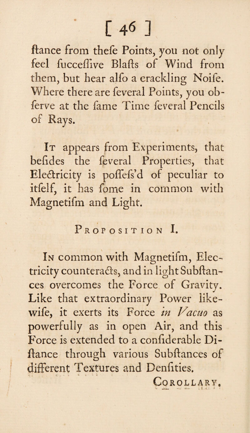 [4« ] ftance from thefe Points, you not only feel fucceflive Blafts of Wiad from them, but hear alfo a erackling Noife. Where there are feveral Points, you ob~ ferve at the fame Time feveral Peneiis of Rays. It appears from Experiments, that belides the feveral Properties, that Eledricity is poffefs’d of peculiar to itfelf, it has fome in comraon with Magnetifm and Light. Proposition I. In common with Magnetifm, Elee- tricity counteracls, and in light Subftan- ces overcomes the Force of Gravity. Like that extraordinary Power Iike- wife, it exerts its Force m Vacuo as powerfuliy as in open Air, and this Force is extended to a conliderable Di- Aance through various Subftances of different Textures and Denfities, V. \ _ y, 't. i • 'i 'ir i; * COROLLARY,