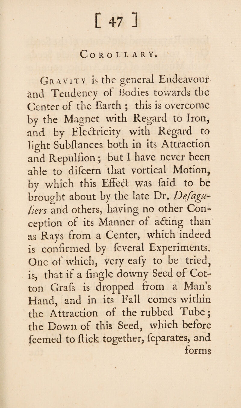 COROLLARY. Gravity is the general Endeavour. and Tendency of Bodies tovvards the Center of the Earth ; this is overcome by the Magnet with Regard to Iron, and by Ele&ricity with Regard to light Subftances both in its Attraction and Repulfion; but I have never been able to difcern that vortical Motion, by which this Effedt was faid to be brought about by the late Dr. De fagu- hers and others, having no other Con- ception of its Manner of afting than as Rays from a Center, which indeed is confirmed by feveral Experiments. One of which, very eafy to be tried, is, that if a fingle downy Seed of Cot- ton Grafs is dropped from a Man’s Hand, and in its Fall comes within the Attraction of the rubbed Tube; the Down of this Seed, which before feemed to ftick together, feparates, and forms