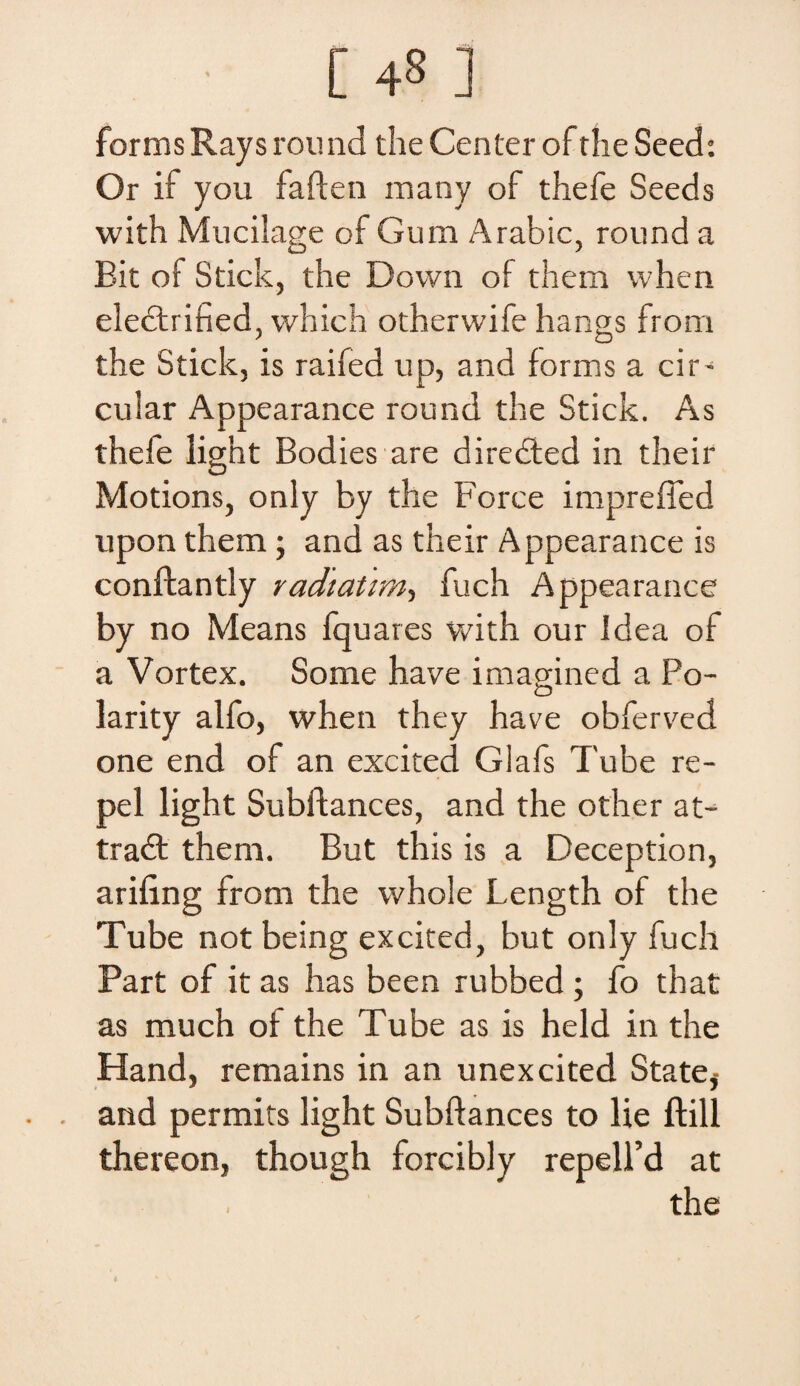 • [ 4S ] formsKaysround theCenterof theSeed: Or if you faften inany of thefe Seeds with Mucilage of Gura Arabie, round a Bit of Stick, the Dovvn of them when electrified, which othervvife hangs from the Stick, is raifed up, and forms a cir- cular Appearance round the Stick. As thefe light Bodies are diredled in their Motions, only by the Force impreffed upon them; and as their Appearance is conftantly radiatim, fuch Appearance by no Means fquares with our Idea of a Vortex. Some have imagined a Po- larity alfo, when they have obferved one end of an excited Glafs Tube re- pel light Subftances, and the other at- tradt them. But this is a Deception, arifing from the whole Length of the Tube not being excited, but only fuch Part of it as has been rubbed ; fo that as much of the Tube as is held in the Hand, remains in an unexcited State,- and permits light Subftances to lie ftill thereon, though forcibly repelFd at the