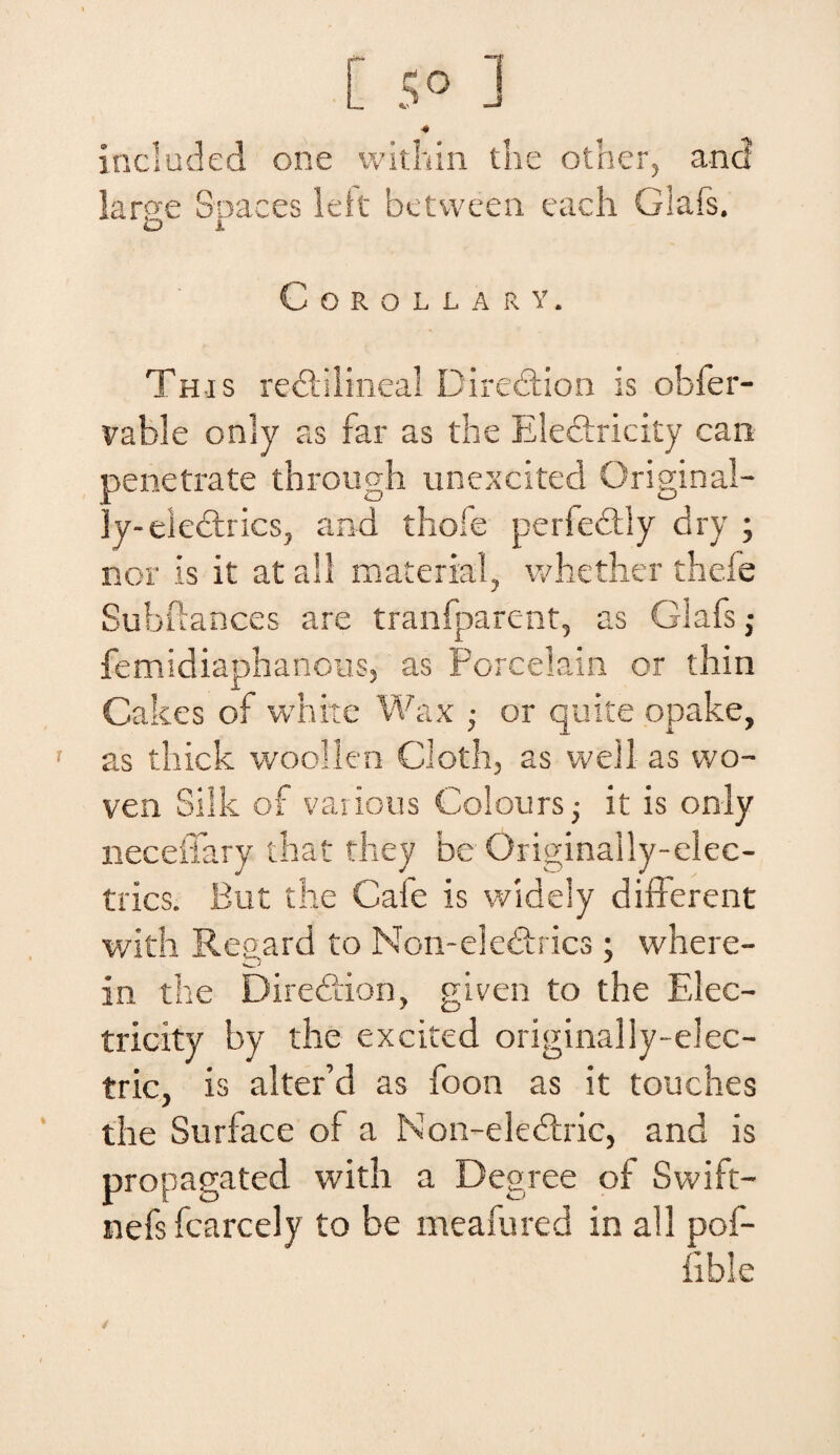 [ s° 1 4 included orie within the other, and large Spaces leit between each Glafs. CoROLLARY. This redtilineal Diredtion is obfer- vable only as far as the Eledtricity can penetrate through unexcited Original- iy-electrics, and thole periedtly dry ; nor is it at all material, whether thefe Subftances are tranfparent, as Glafs ; femidiaphanous, as Peredam or thin Cakes of white Wax ; or quite opake, as thick woollen Cloth, as well as wo- ven Silk of various Colours,• it is only neceffary that they be Originally-elec- tries. But the Cafe is widely different with Regard to Non-eledhics; where- in the Diredlion, given to the Elec- tricity by the excited originally-elec- tric, is alter’d as foon as it touches the Surface of a Non-eledtric, and is propagated with a Degree of Swift- nefs fcarcely to be meafured in all pof- fible i