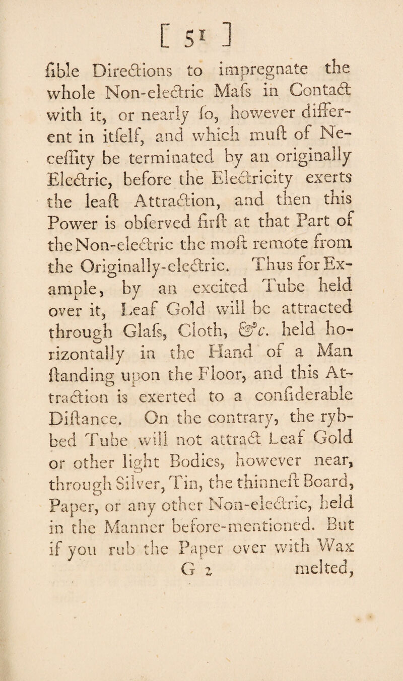 fible Diredtions to impregnate the whole Non-eledric Mafs in Contadt with it, or nearly io, however differ¬ ent in itfelf, and which muft of Ne- ceffity be terminated hy an originaliy Electric, before the Eledricity exerts the leaft Attradion, and then this Power is obferved firft at that Part of the Non-elecfric the rnoft remote from. the Originally-electric. Thus for Ex- ample, by an excited Tube held over it, Leaf Gold wiil be attracted through Glafs, Cloth, t3sc. held ho- rizontally ia the Hand ot a Man ftanding upon the Floor, and this At- tradtion is exerted to a confiderable Diftance. On the contrary, the ryb- bed Tube will not attraff Leaf Gold or other light Bodies, however near, through Silver, Tin, the thinneft Board, Paper, or any other Non-eledtric, held in the Manner before-mentioned. But if you rub the Paper over with Wax G z rnelted,
