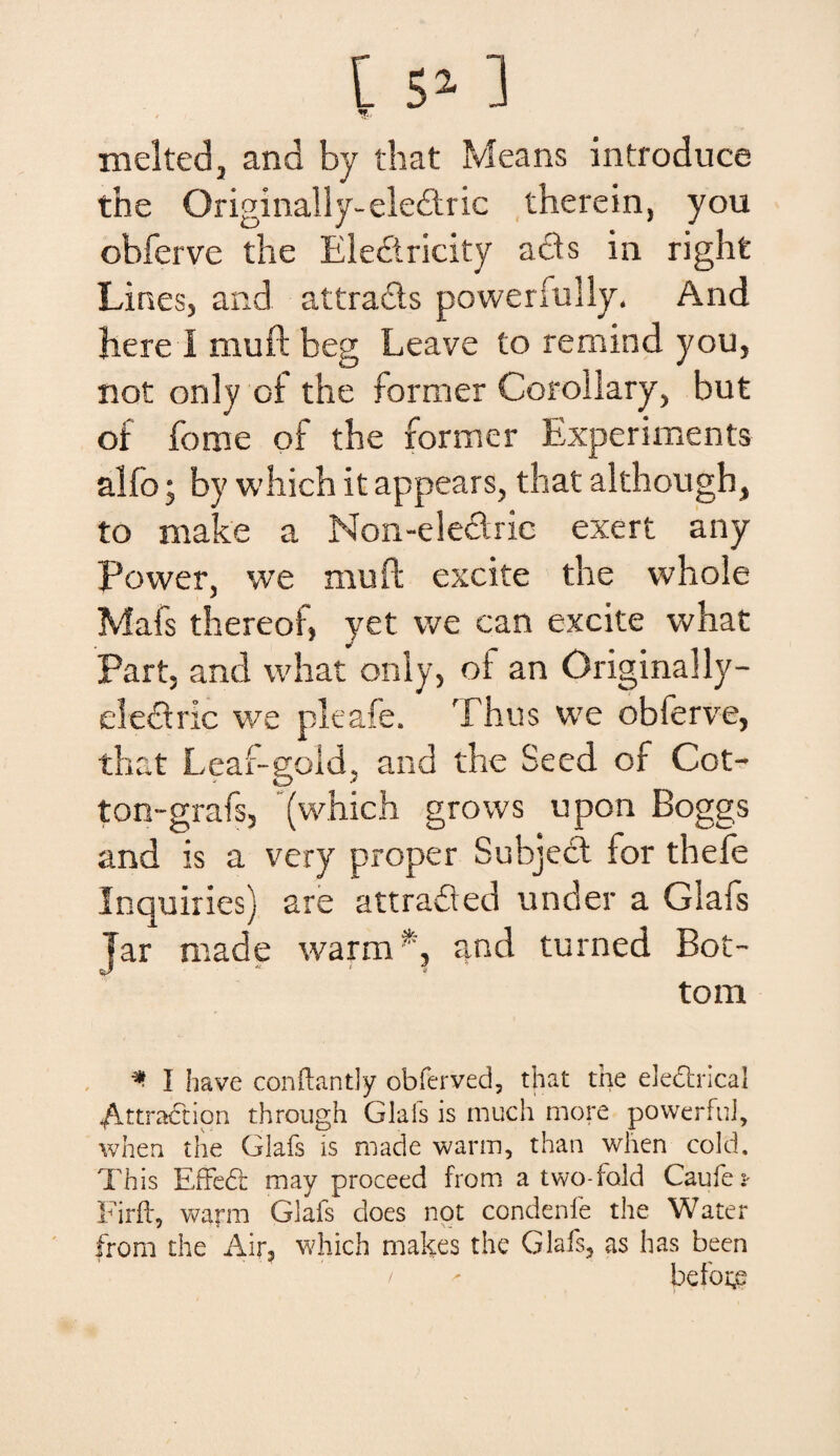 t S7- ] V- melted, and by that Means introduce the Originally-eledtric therein, you obferve the Eleftricity acfts in righfc Lines, and attracis powerfully. And here I muft beg Leave to remind you, not only oi the former Coroilary, but of forne of the former Experiments alfo; by which it appears, that although, to make a Non-elecfric exert any Power, we muft excite the whole Mafs thereof, yet we can excite what Part, and what only, of an Originally- elethric we pleafe. Thus we obferve, that Leaf-gold, and the Secd of Cot- ton-grafs, (which grows upon Boggs and is a very proper Subjeci for thefe Inquiries) are attrafted under a Glafs Jar made warm *, and turned Bot- tom *• I ha ve conftantly obferved, that the elecincal Attradtion through Glafs is much more powerfui, when the Glafs is made warm, than when cold. This Effebr may proceed from a two-fold Caufe* Firft, warm Glafs does not condenfe the Water from the Air? which makes the Glafs, as has been