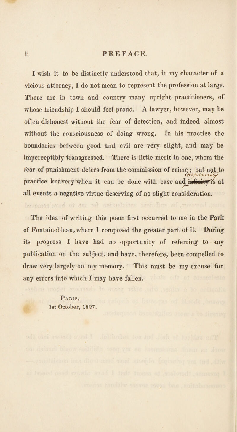 I wish it to be distinctly understood that, in my character of a vicious attorney, I do not mean to represent the profession at large. There are in town and country many upright practitioners, of whose friendship I should feel proud. A lawyer, however, may be often dishonest without the fear of detection, and indeed almost without the consciousness of doing WTong. In his practice the boundaries between good and evil are very slight, and may be imperceptibly transgressed. There is little merit in one, whom the fear of punishment deters from the commission of crime ; but not to practice knavery when it can be done with ease andjiilinityls at all events a negative virtue deserving of no slight consideration. The idea of writing this poem first occurred to me in the Park of Fontainebleau, where I composed the greater part of it. During its progress I have had no opportunity of referring to any publication on the subject, and have, therefore, been compelled to draw very largely on my memory. This must be my excuse for any errors into which I may have fallen. Paris, 1st October, 1827.