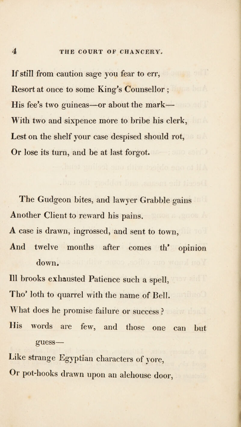 If still from caution sage you fear to err, Resort at once to some King’s Counsellor ; His fee’s two guineas—or about the mark— With two and sixpence more to bribe his clerk, Lest on the shelf your case despised should rot, Or lose its turn, and be at last forgot. The Gudgeon bites, and lawyer Grabble gains Another Client to reward his pains. A case is drawn, ingrossed, and sent to town, And twelve months after comes th* opinion down. Ill brooks exhausted Patience such a spell, Thos loth to quarrel with the name of Bell. What does he promise failure or success ? His words are few, and those one can but guess— Like strange Egyptian characters of yore, Or pot-hooks drawn upon an alehouse door,