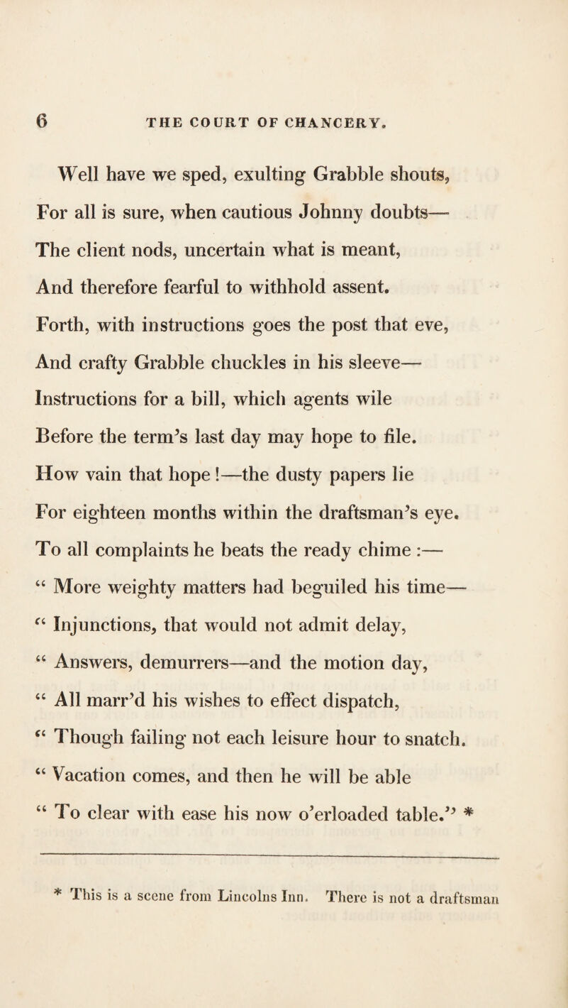 Well have we sped, exulting Grabble shouts, For all is sure, when cautious Johnny doubts— The client nods, uncertain what is meant, And therefore fearful to withhold assent. Forth, with instructions goes the post that eve, And crafty Grabble chuckles in his sleeve- instructions for a bill, which agents wile Before the ternVs last day may hope to file. How vain that hope !—the dusty papers lie For eighteen months within the draftsman^ eye. To all complaints he beats the ready chime :— 44 More weighty matters had beguiled his time— “ Injunctions, that would not admit delay, 44 Answers, demurrers—and the motion day, 44 All marred his wishes to effect dispatch, C4 Though failing not each leisure hour to snatch. 44 Vacation comes, and then he will be able 44 To clear with ease his now o’erloaded tabled * * Ibis is a scene from Lincolns Inn. There is not a draftsman