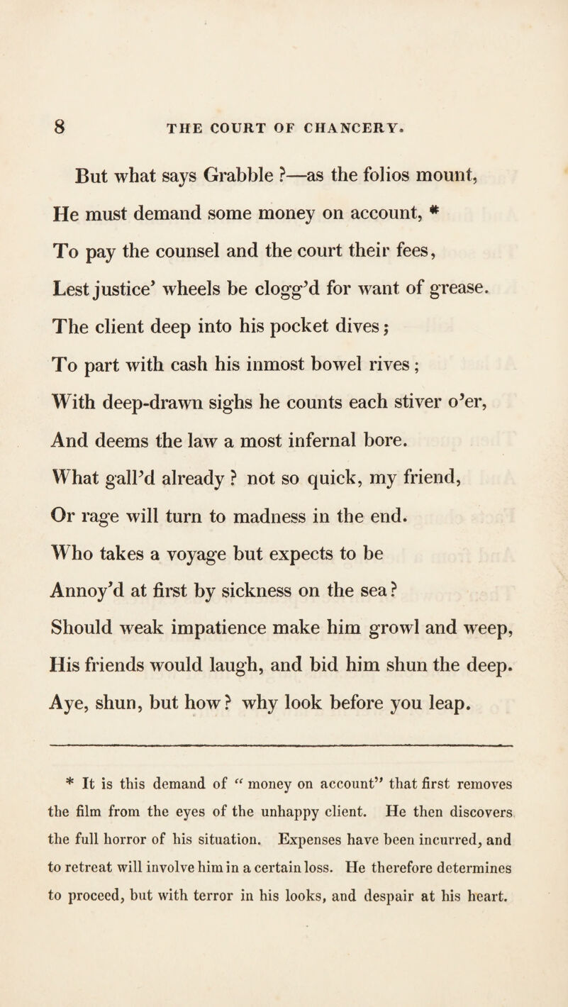 But what says Grabble ?—as the folios mount, He must demand some money on account, * To pay the counsel and the court their fees, Lest justice’ wheels be clogg’d for want of grease. The client deep into his pocket dives; To part with cash his inmost bowel rives; With deep-drawn sighs he counts each stiver o’er, And deems the law a most infernal bore. What gall’d already ? not so quick, my friend, Or rage will turn to madness in the end. Who takes a voyage but expects to be Annoy’d at first by sickness on the sea ? Should weak impatience make him growl and weep, His friends would laugh, and bid him shun the deep. Aye, shun, but how? why look before you leap. * It is this demand of “ money on account” that first removes the film from the eyes of the unhappy client. He then discovers the full horror of his situation. Expenses have been incurred, and to retreat will involve him in a certain loss. He therefore determines to proceed, but with terror in his looks, and despair at his heart.