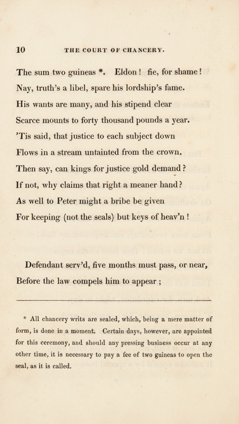 The sum two guineas *. Eldon ! fie, for shame ! Nay, truth’s a libel, spare his lordship’s fame. His wants are many, and his stipend clear Scarce mounts to forty thousand pounds a year. ’Tis said, that justice to each subject down Flows in a stream untainted from the crown. Then say, can kings for justice gold demand? If not, why claims that right a meaner hand ? As well to Peter might a bribe be given For keeping (not the seals) but keys of heav’n ! Defendant serv’d, five months must pass, or near. Before the law compels him to appear ; # All chancery writs are sealed, which, being a mere matter of form, is done in a moment. Certain days, however, are appointed for this ceremony, and should any pressing business occur at any other time, it is necessary to pay a fee of two guineas to open the seal, as it is called.