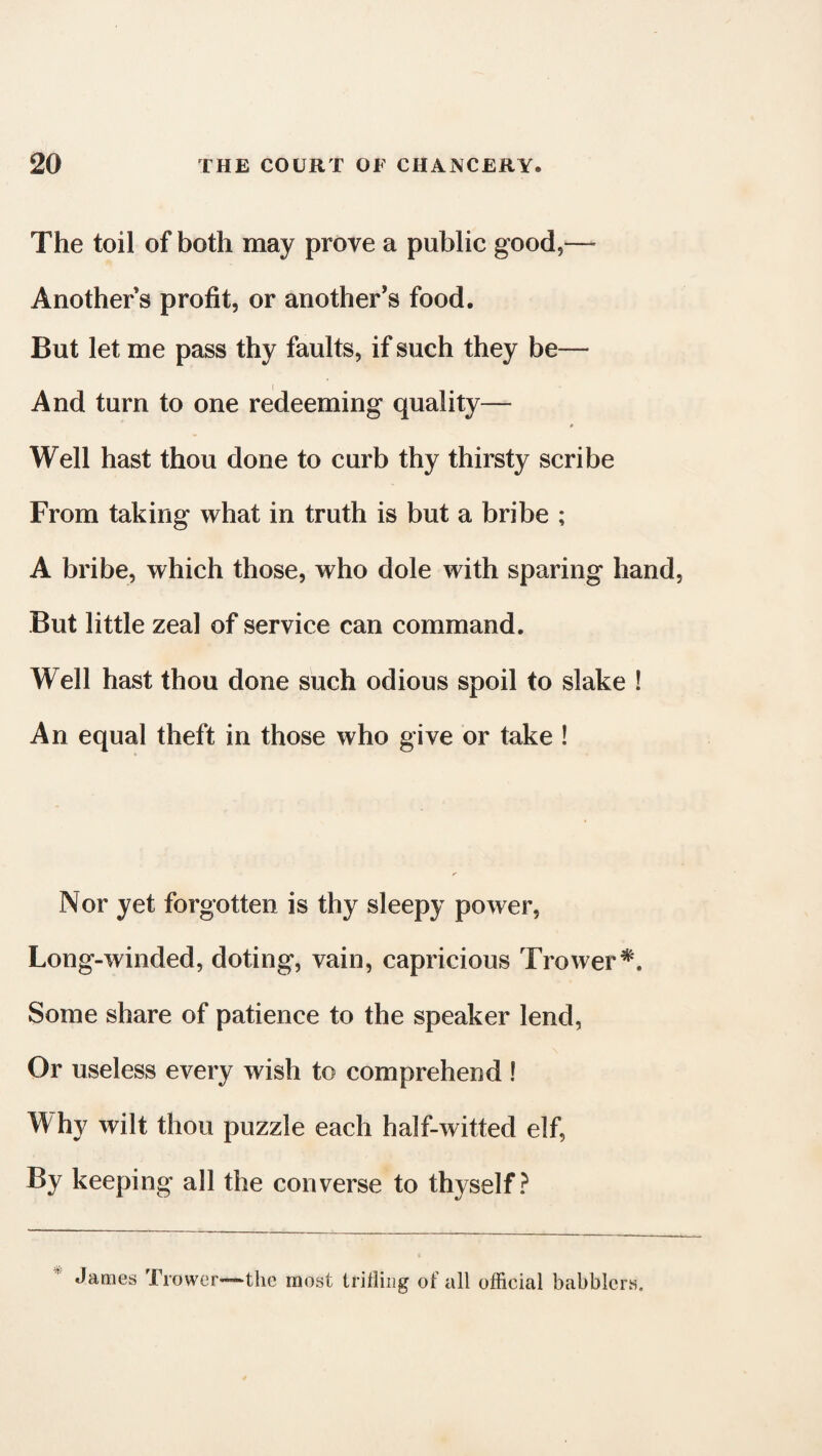 The toil of both may prove a public good,— Another’s profit, or another’s food. But let me pass thy faults, if such they be— And turn to one redeeming quality— # Well hast thou done to curb thy thirsty scribe From taking what in truth is but a bribe ; A bribe, which those, who dole with sparing hand, But little zeal of service can command. Well hast thou done such odious spoil to slake ! An equal theft in those who give or take ! Nor yet forgotten is thy sleepy power, Long-winded, doting, vain, capricious Trower*. Some share of patience to the speaker lend, Or useless every wish to comprehend ! W hy wilt thou puzzle each half-witted elf, By keeping all the converse to thyself? James Trower—-the most trifling of all official babblers.