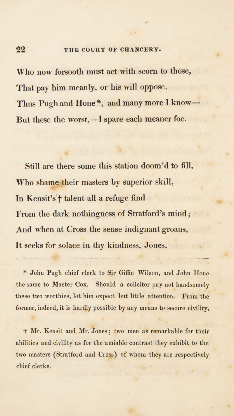 Who now forsooth must act with scorn to those, That pay him meanly, or his will oppose. Thus Pugh and Hone and many more I know— But these the worst,—I spare each meaner foe. Still are there some this station doom’d to fill, Who shame their masters by superior skill, In Kensit’s f talent all a refuge find From the dark nothingness of Stratford’s mind; And when at Cross the sense indignant groans, It seeks for solace in thy kindness, Jones. * John Pugh chief clerk to Sir Giffin Wilson, and John Hone the same to Master Cox. Should a solicitor pay not handsomely these two worthies, let him expect hut little attention. From the former, indeed, it is hardly possible by any means to secure civility. t Mr. Kensit and Mr. Jones; two men as remarkable for their abilities and civility as for the amiable contrast they exhibit to the two masters (Stratford and Cross) of whom they are respectively chief clerks.