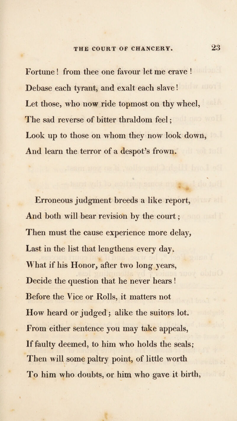 Fortune! from thee one favour let me crave ! Debase each tyrant, and exalt each slave! Let those, who now ride topmost on thy wheel, The sad reverse of bitter thraldom feel; Look up to those on whom they now look down, And learn the terror of a despoFs frown. Erroneous judgment breeds a like report, And both will bear revision by the court; Then must the cause experience more delay, Last in the list that lengthens every day. What if his Honor, after two long years, Decide the question that he never hears ! Before the Vice or Rolls, it matters not How heard or judged; alike the suitors lot. From either sentence you may take appeals, If faulty deemed, to him who holds the seals; Then will some paltry point, of little worth To him who doubts, or him who gave it birth,