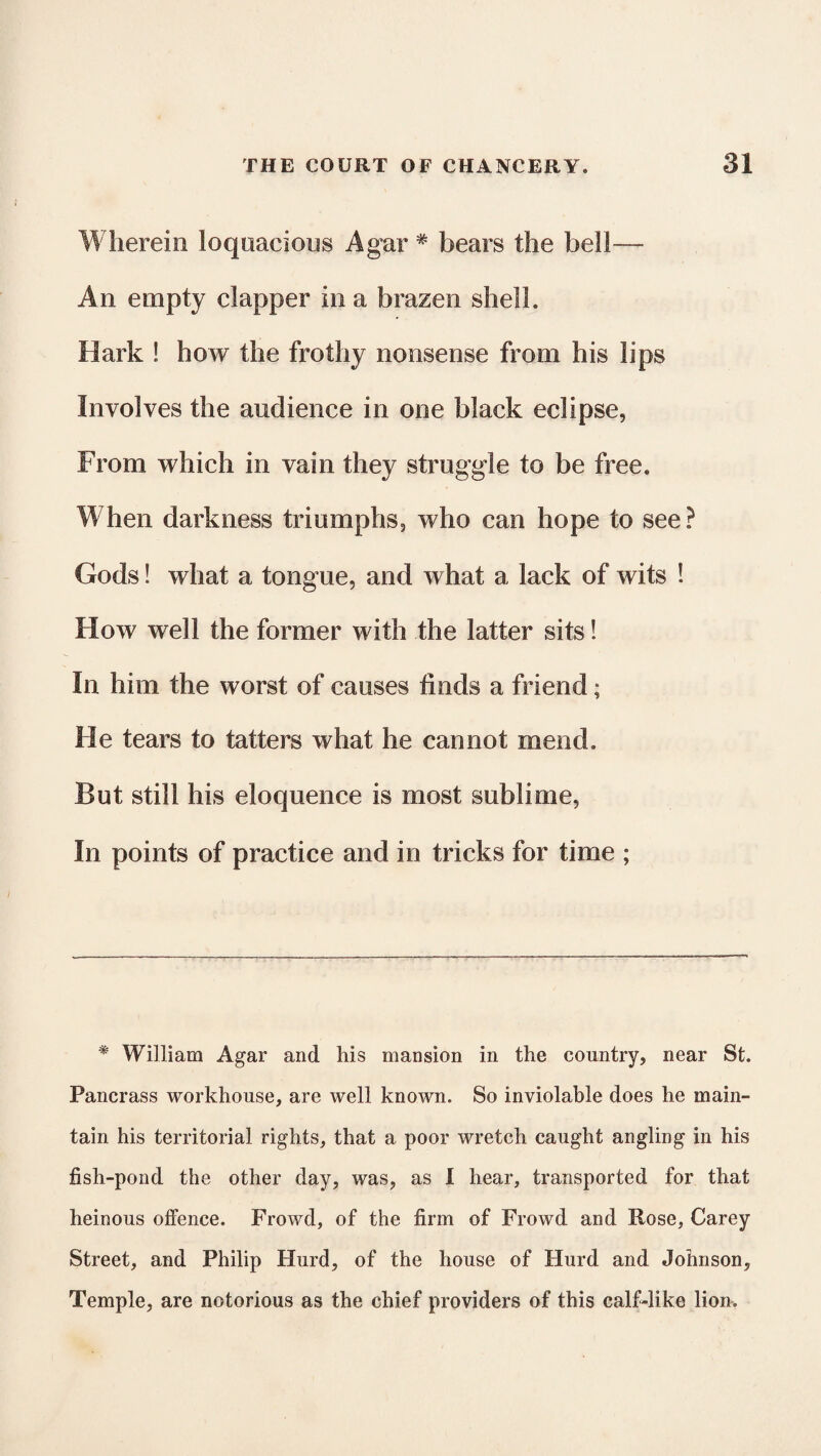 Wherein loquacious Agar * bears the bell— An empty clapper in a brazen shell. Hark ! how the frothy nonsense from his lips Involves the audience in one black eclipse, From which in vain they struggle to be free. When darkness triumphs, who can hope to see? Gods! what a tongue, and what a lack of wits ! How well the former with the latter sits! In him the worst of causes finds a friend; Fie tears to tatters what he cannot mend. But still his eloquence is most sublime, In points of practice and in tricks for time ; * William Agar and his mansion in the country, near St. Pancrass workhouse, are well known. So inviolable does he main¬ tain his territorial rights, that a poor wretch caught angling in his fish-pond the other day, was, as I hear, transported for that heinous offence. Frowd, of the firm of Frowd and Rose, Carey Street, and Philip Hurd, of the house of Hurd and Johnson, Temple, are notorious as the chief providers of this calf-like lion.