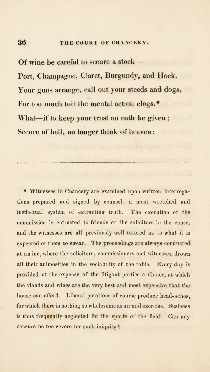 Of wine be careful to secure a stock— Port, Champagne, Claret* Burgundy* and Hock. Your guns arrange, call out your steeds and dogs, For too much toil the mental action clogs. * What—if to keep your trust an oath be given ; Secure of hell, no longer think of heaven; * Witnesses in Chancery are examined upon written interroga¬ tions prepared and signed by counsel: a most wretched and ineffectual system of extracting truth. The execution of the commission is entrusted to friends of the solicitors in the cause, and the witnesses are all previously well tutored as to what it is expected of them to swear. The proceedings are always conducted at an inn, where the solicitors, commissioners and witnesses, drown all their animosities in the sociability of the table. Every day is provided at the expense of the litigant parties a dinner, at which the viands and wines are the very best and most expensive that the house can afford. Liberal potations of course produce head-aches, for which there is nothing so wholesome as air and exercise. Business is thus frequently neglected for the sports of the field. Can any censure be too severe for such iniquity?