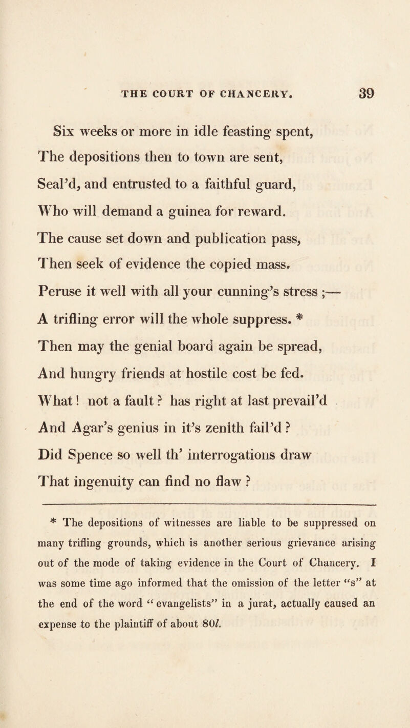 Six weeks or more in idle feasting spent, The depositions then to town are sent, Seal’d, and entrusted to a faithful guard, Who will demand a guinea for reward. The cause set down and publication pass, Then seek of evidence the copied mass. Peruse it well with all your cunning’s stress A trifling error will the whole suppress. # Then may the genial board again be spread, And hungry friends at hostile cost be fed. What! not a fault ? has right at last prevail’d And Agar’s genius in it’s zenith fail’d ? Did Spence so well th’ interrogations draw That ingenuity can find no flaw ? * The depositions of witnesses are liable to be suppressed on many trifling grounds, which is another serious grievance arising out of the mode of taking evidence in the Court of Chancery. I was some time ago informed that the omission of the letter “s’* at the end of the word “ evangelists” in a jurat, actually caused an expense to the plaintiff of about 80/.