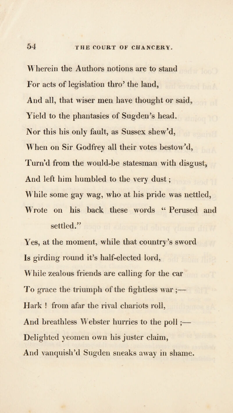 Wherein the Authors notions are to stand For acts of legislation thro* the land, And all, that wiser men have thought or said, Yield to the phantasies of Sug den’s head. Nor this his only fault, as Sussex shew’d, W hen on Sir Godfrey all their votes bestow’d, Turn’d from the would-be statesman with disgust, And left him humbled to the very dust; W hile some gay wag, who at his pride was nettled, W rote on his back these words 64 Perused and settled.” Yes, at the moment, while that country’s sword Is girding round it’s half-elected lord, While zealous friends are calling for the car To grace the triumph of the fightless war ;— Hark ! from afar the rival chariots roll, And breathless Webster hurries to the poll;— Delighted yeomen own his juster claim, And vanquish’d Sugden sneaks away in shame.