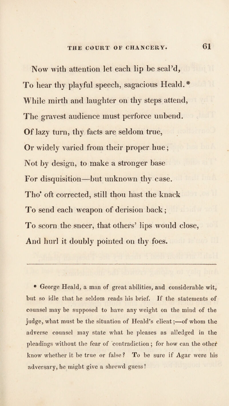 Now with attention let each lip be seaPd, To hear thy playful speech, sagacious Heald.# While mirth and laughter on thy steps attend, The gravest audience must perforce unbend. Of lazy turn, thy facts are seldom true, Or widely varied from their proper hue; Not by design, to make a stronger base For disquisition—but unknown thy case. Tho* oft corrected, still thou hast the knack To send each weapon of derision back; To scorn the sneer, that others’ lips would close, And hurl it doubly pointed on thy foes. * George Heald, a man of great abilities, and considerable wit, but so idle that be seldom reads bis brief. If the statements of counsel may be supposed to have any weight on the mind of the judge, what must be the situation of Heald’s client;—of whom the adverse counsel may state what he pleases as alledged in the pleadings without the fear of contradiction; for how can the othe^ know whether it be true or false ? To be sure if Agar were his adversary, he might give a shrewd guess!