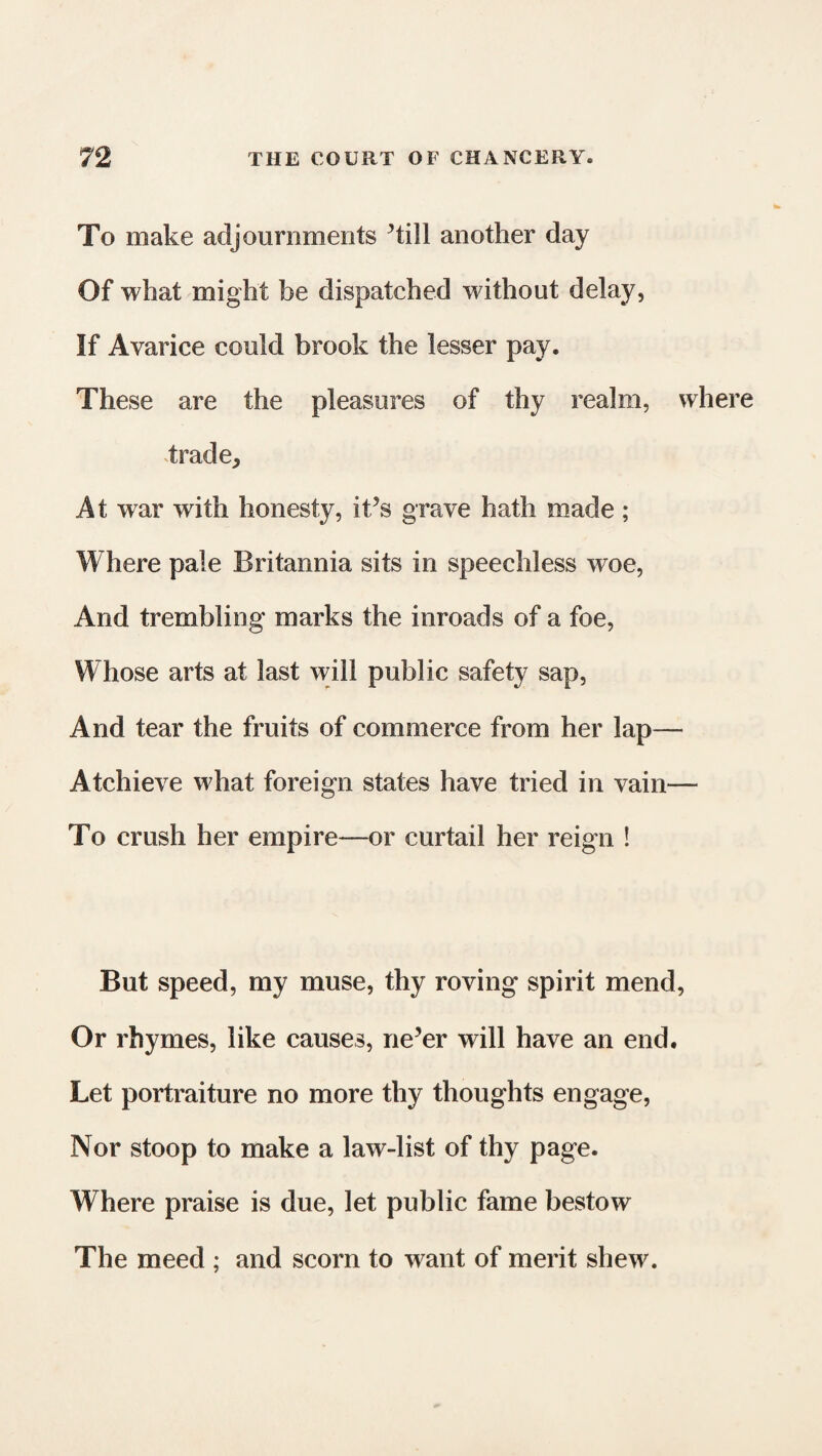 To make adjournments ’till another day Of what might be dispatched without delay, If Avarice could brook the lesser pay. These are the pleasures of thy realm, wher trade. At war with honesty, it’s grave hath made; Where pale Britannia sits in speechless woe, And trembling marks the inroads of a foe, Whose arts at last will public safety sap, And tear the fruits of commerce from her lap— Atchieve what foreign states have tried in vain— To crush her empire—or curtail her reign ! But speed, my muse, thy roving spirit mend, Or rhymes, like causes, ne’er will have an end. Let portraiture no more thy thoughts engage, Nor stoop to make a law-list of thy page. Where praise is due, let public fame bestow The meed ; and scorn to want of merit shew.