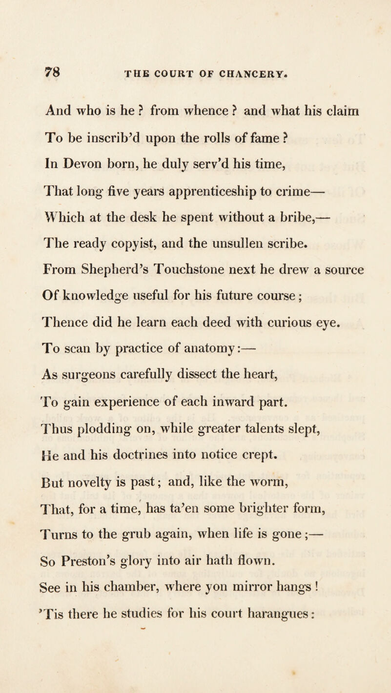 And who is he ? from whence ? and what his claim To be inscribed upon the rolls of fame ? In Devon born, he duly serv’d his time, That long five years apprenticeship to crime—- Which at the desk he spent without a bribe,— The ready copyist, and the unsullen scribe. From Shepherd’s Touchstone next he drew a source Of knowledge useful for his future course; Thence did he learn each deed with curious eye. To scan by practice of anatomy:— As surgeons carefully dissect the heart, To gain experience of each inward part. Thus plodding on, while greater talents slept, He and his doctrines into notice crept. But novelty is past; and, like the worm, t That, for a time, has ta’en some brighter form, Turns to the grub again, when life is gone;— So Preston’s glory into air hath flown. See in his chamber, where yon mirror hangs ! ’Tis there he studies for his court harangues: