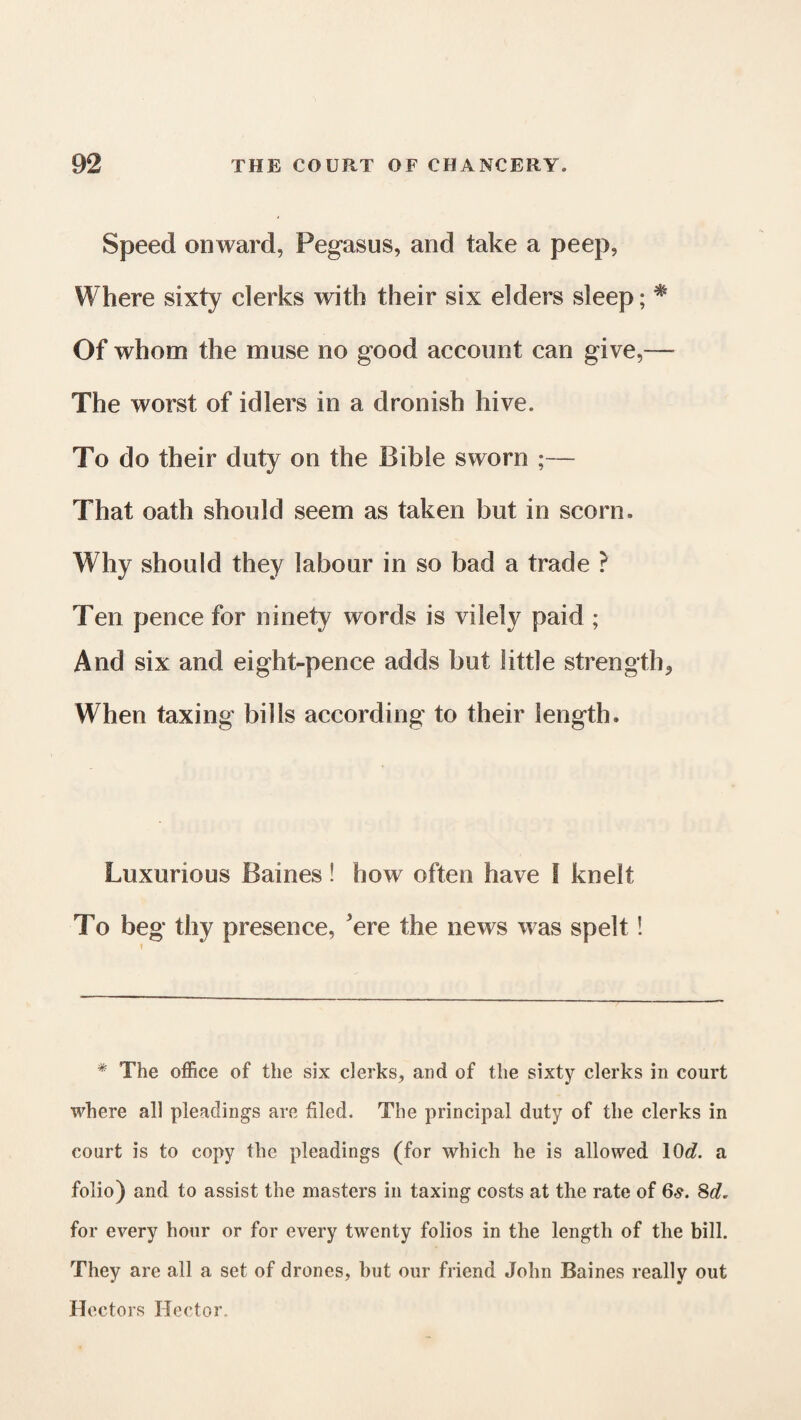 Speed onward, Pegasus, and take a peep, Where sixty clerks with their six elders sleep; % Of whom the muse no good account can give,— The worst of idlers in a dronish hive. To do their duty on the Bible sworn ;— That oath should seem as taken hut in scorn. Why should they labour in so bad a trade ? Ten pence for ninety words is vilely paid ; And six and eight-pence adds but little strength, When taxing bills according to their length. Luxurious Baines! how often have I knelt To beg thy presence, 'ere the news was spelt! * The office of the six clerks, and of the sixty clerks in court where all pleadings are filed. The principal duty of the clerks in court is to copy the pleadings (for which he is allowed 10c?. a folio) and to assist the masters in taxing costs at the rate of 6s. 8c?. for every hour or for every twenty folios in the length of the bill. They are all a set of drones, but our friend John Baines really out Hectors Hector