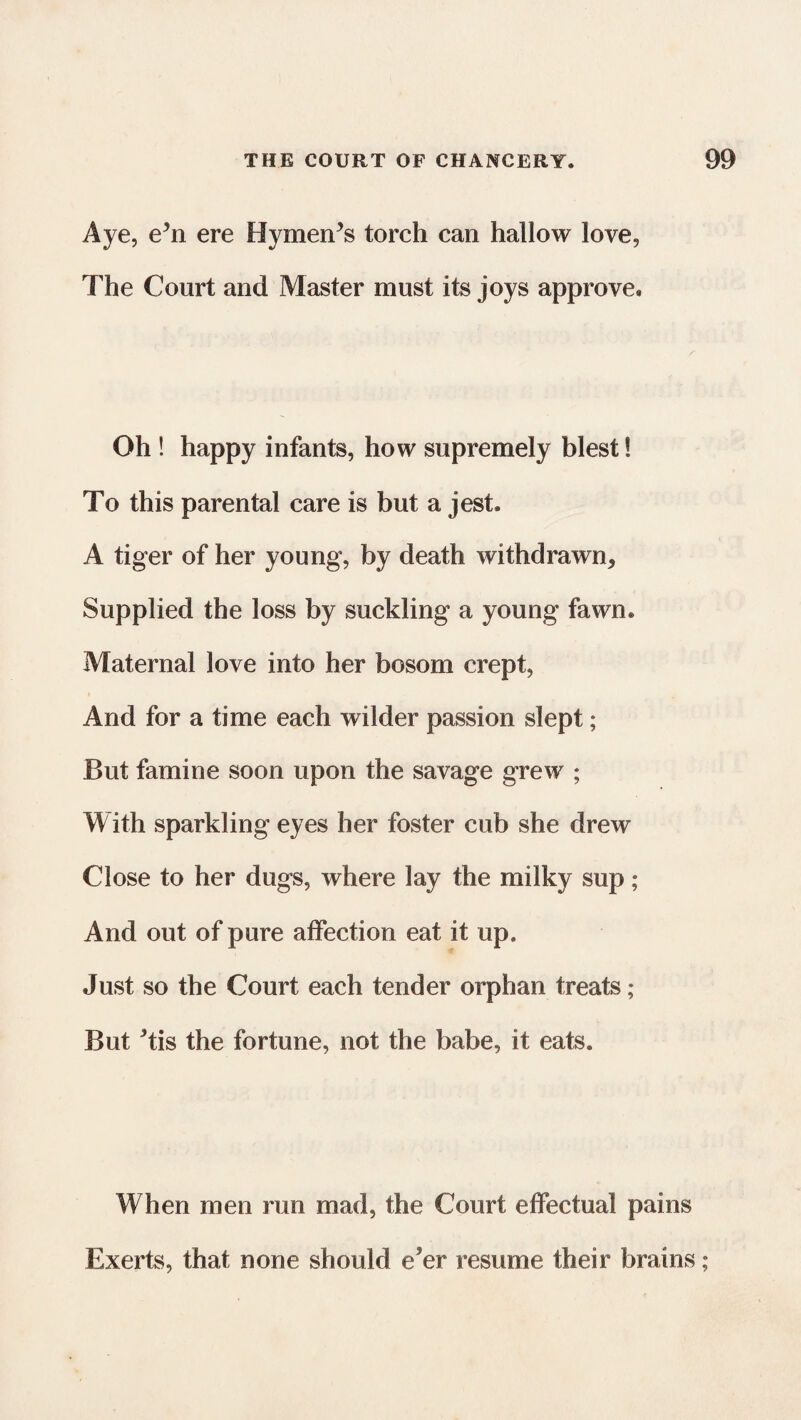 Aye, ehi ere Hymen’s torch can hallow love, The Court and Master must its joys approve. Oh ! happy infants, how supremely blest! To this parental care is but a jest. A tiger of her young, by death withdrawn* Supplied the loss by suckling a young fawn. Maternal love into her bosom crept, And for a time each wilder passion slept; But famine soon upon the savage grew ; With sparkling eyes her foster cub she drew Close to her dugs, where lay the milky sup; And out of pure affection eat it up. Just so the Court each tender orphan treats; But *tis the fortune, not the babe, it eats. When men run mad, the Court effectual pains Exerts, that none should e'er resume their brains;