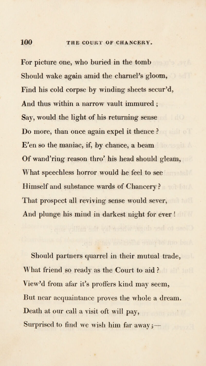 For picture one, who buried in the tomb Should wake again amid the charnel’s gloom. Find his cold corpse by winding sheets secur’d, And thus within a narrow vault immured ; Say, would the light of his returning sense Do more, than once again expel it thence ? E*en so the maniac, if, by chance, a beam Of wand'ring reason thro5 his head should gleam, What speechless horror would he feel to see Himself and substance wards of Chancery ? That prospect all reviving sense would sever, And plunge his mind in darkest night for ever ! Should partners quarrel in their mutual trade, What friend so ready as the Court to aid ? View’d from afar it’s proffers kind may seem, But near acquaintance proves the whole a dream. Death at our call a visit oft will pay, Surprised to find we wish him far away 5—