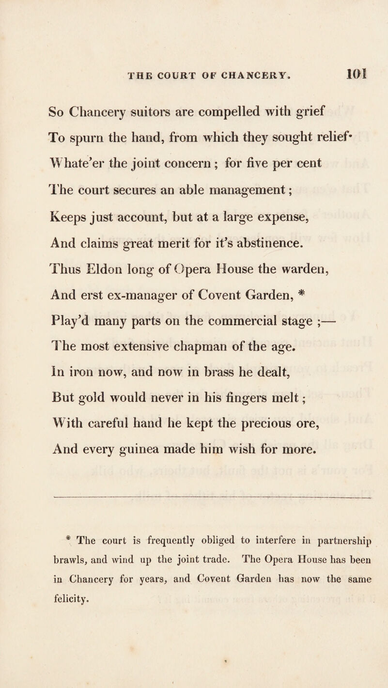 So Chancery suitors are compelled with grief To spurn the hand, from which they sought relief* Whate’er the joint concern ; for five per cent The court secures an able management; Keeps just account, but at a large expense, And claims great merit for it’s abstinence. Thus Eldon long of Opera House the warden, And erst ex-manager of Co vent Garden, # Play’d many parts on the commercial stage ;— The most extensive chapman of the age. In iron now, and now in brass he dealt, But gold would never in his fingers melt; With careful hand he kept the precious ore, And every guinea made him wish for more. * The court is frequently obliged to interfere in partnership brawls, and wind up the joint trade. The Opera House has been in Chancery for years, and Covent Garden has now the same felicity.