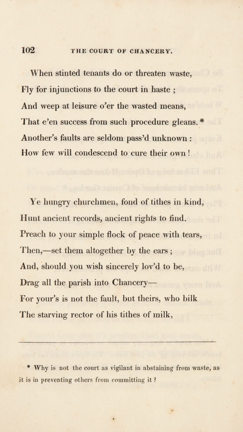 When stinted tenants do or threaten waste, Fly for injunctions to the court in haste ; And weep at leisure o’er the wasted means, That e’en success from such procedure gleans. # Another’s faults are seldom pass’d unknown : How few will condescend to cure their own ! Ye hungry churchmen, fond of tithes in kind, Hunt ancient records, ancient rights to find. Preach to your simple flock of peace with tears, Then,—set them altogether by the ears ; And, should you wish sincerely lov’d to be, Drag all the parish into Chancery— For your’s is not the fault, but theirs, who bilk The starving rector of his tithes of milk, * Why is not the court as vigilant in abstaining from waste, as it is in preventing others from committing it ?