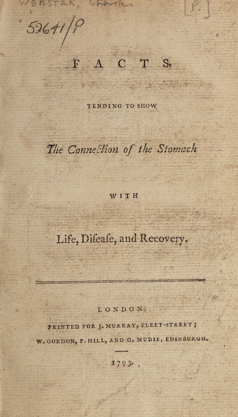 f f VJ- :• ' ’ .V ■ . F A C T S, TENDING TO SHOW ‘fhe Connection of the Stomach WITH . \’~S jL*-~ , '■ i • r. - 'V Life, Difeafe, and Recovery. LONDON: Printed for j, Murray, fleet-street; W* GORDON^ P. HILL., AND G. MUDlEj EDINBURGH* .1 7 9 3- .