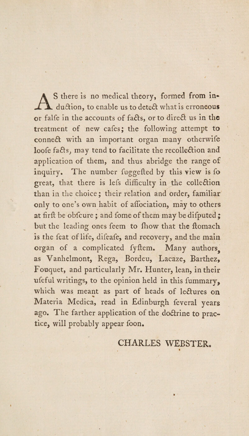 S there is no medical theory, formed from in- UTjL duCtion, to enable us to detect what is erroneous or falfe in the accounts of faCls, or to direct us in the treatment of new cafes; the following attempt to connect with an important organ many otherwife loofe faCts, may tend to facilitate the recollection and application of them, and thus abridge the range of inquiry. The number fuggefted by this view is fo great, that there is lefs difficulty in the collection than in the choice; their relation and order, familiar only to one’s own habit of affociation, may to others at hrft be obfeure; and fome of them may be difputed ; but the leading ones feem to fhow that the Itomach is the feat of life, difeafe, and recovery, and the main organ of a complicated fyitem. Many authors^ as Vanhelmont, Rega, Bordeu, Lacaze, Barthez* Fouquet, and particularly Mr. Hunter, lean, in their ufeful writings, to the opinion held in this fummary, which was meant as part of heads of leCtures on Materia Medica, read in Edinburgh feveral years ago. The farther application of the doCtrine to prac¬ tice, will probably appear foon. CHARLES WEBSTER.