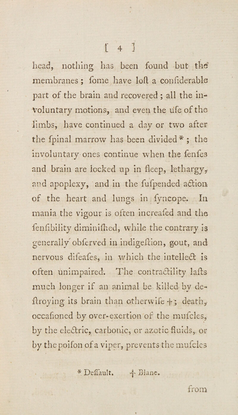 head, nothing has been found but the membranes; feme have loll a con fide r able part of the brain and recovered ; all the in¬ voluntary motions, and even the ufe of the limbs, have continued a dav or two after the fpinal marrow has been divided * ; the involuntary ones continue when the fenfes and brain are locked up in fleep, lethargy, and apoplexy, and in the fufpended adtion of the heart and lungs in fyncope. In mania the vigour is often increafed and the fenfibiiity diminifhed, while the contrary is generally obferved in indigefcion, gout, and nervous dlfeafes, in which the intellect is often unimpaired. The contractility lafts much longer if an animal be killed by de- ftroying its brain than otherwife -f; death,- occafioned by over-exertion of the mufcles, by the eledtric, carbonic, or azotic fluids,- or by thepoifon of a viper, prevents the mufcles * DefTault. d Blanc* from