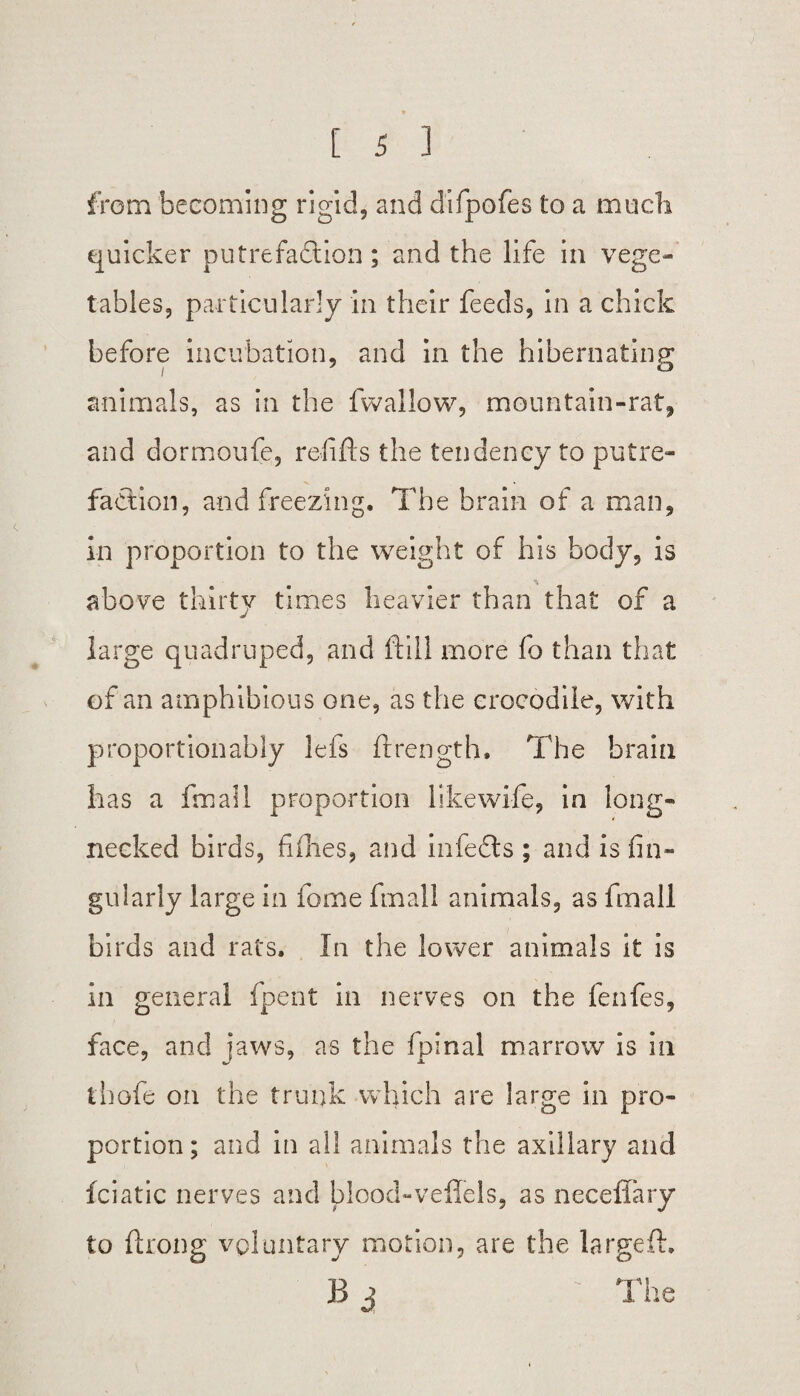 from becoming rigid, and difpofes to a much quicker putrefaction; and the life in vege¬ tables, particularly in their feeds, in a chick before incubation, and in the hibernating i ° animals, as in the fwallow, mountain-rat, and dormoufe, refills the tendency to putre¬ faction, and freezing. The brain of a man, in proportion to the weight of his body, is • • * above thirty times heavier than that of a large quadruped, and ftill more fo than that of an amphibious one, as the crocodile, with proportion ably lefs ftrength. The brain has a fmall proportion likewife, in long¬ necked birds, fifties, and infeCts ; and is An¬ gularly large in fome fmall animals, as fmall birds and rats. In the lower animals it is in general fpent in nerves on the fenfes, face, and jaws, as the fpinal marrow is in thofe on the trunk which are large in pro¬ portion; and in all animals the axillary and fciatic nerves and blood-veffels, as neceffary to ftrong voluntary motion, are the la rgeft. B j The