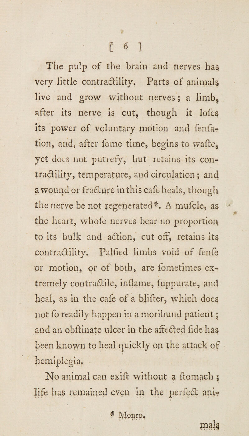 The pulp of the brain and nerves has very little contractility. Parts of animals live and grow without nerves; a limb^ after its nerve is cut, though it lofe$ its power of voluntary motion and fenfa- tlon, and, after fame time, begins to wafte^ yet does not putrefy, but retains its con¬ tractility, temperature, and circulation ; and a wound or fracture in this cafe heals, though the nerve be not regenerated^. A mufcle, as the heart, whofe nerves bear no proportion to its bulk and action, cut off, retains its contractility. Palfied limbs void of fenfe or motion, or of both, are fometimes ex- s tremely contraCtile, inflame, fuppurate, and heal, as in the cafe of a blifter, which does not fo readily happen in a moribund patient; and an obfrinate ulcer in the affeCted fide has been known to heal quickly on the attack of «■ ^ hemiplegia. No animal can exift without a ftomach 5 life has remained even in the perfeCt anv? £ Monro.
