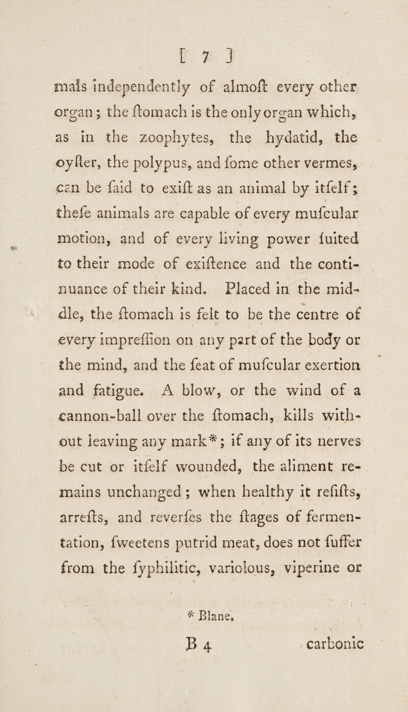mats independently of almoft every other organ; the ftoinach is the only organ which5 as in the zoophytes, the hydatid, the oyRer, the polypus, and fome other vermes, can be faid to exift as an animal by itfelf; thefe animals are capable of every mufcular motion, and of every living power luited to their mode of exigence and the conti¬ nuance of their kind. Placed in the mid¬ dle, the flomach is felt to be the centre of every impreffion on any part of the body or the mind, and the feat of mufcular exertion and fatigue. A blow, or the wind of a cannon-ball over the flomach, kills with¬ out leaving any mark^; if any of its nerves be cut or itfelf wounded, the aliment re¬ mains unchanged ; when healthy it refills, arrefls, and reveries the flages of fermen¬ tation, fweetens putrid meat, does not fuffer from the fvphilitic, variolous, viperine or * Blane. B 4 carbonic