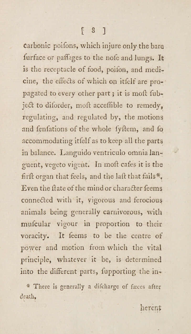 Carbonic poifons, which injure only the bare furface or paffages to the nofe and lungs. It is the receptacle of food, poifon, and medi¬ cine, the effects of which on itfelf are pro¬ pagated to every other part; it is moft fub- je6t to diforder, moft acceffible to remedy s regulating, and regulated by, the motions and fenfations of the whole fyftem, and fo accommodating itfelf as to keep all the parts in balance. Languido ventriculo omnia lan- guent, vegeto vigent. In moft cafes it is the firft organ that feels, and the laft that fails % Even the date of the mind or character feems connedled with it, vigorous and ferocious animals being generally carnivorous, with miifcuiar vigour in proportion to their voracity. It feems to be the centre of power and motion from which the vital principle, whatever it be, is determined into the different parts, fupporting the in- # There is generally a difcharge of fseces after death, hereof;