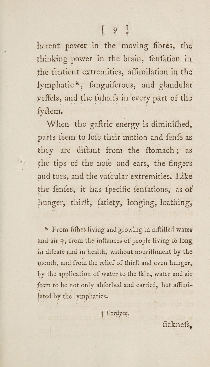 he rent power in the moving fibres, the thinking power in the brain, fenfation in . the fentient extremities, affimilation in the lymphatic*, fanguiferous, and glandular veffels, and the fulnefs in every part of the fyftem. When the gaftric energy is diminifhed, parts feem to lofe their motion and fenfe as they are diftant from the ftomach; as the tips of the nofe and ears, the fingers and toes, and the vafcular extremities. Like the fenfes, it has fpecific fenfations, as of hunger, third:, fatiety, longing, loathing, $ From fifhes living and growing in diftilled water and air-f, from the inftances of people living fo long in difeafe and in health, without nourifhment by the mouth, and from the relief of thirft and even hunger, by the application of water to the Ikin, water and air feem to be not only abforbed and carried, but affimi- Jated by the lymphatics. f Fordyce. ficknefs,