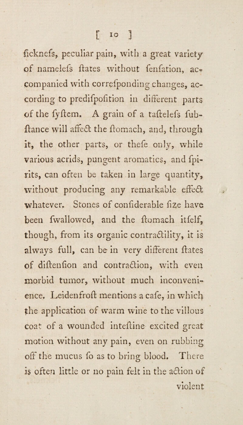 r i° j ficknefs, peculiar pain, with a great variety of namelefs flares without fenfation, ac¬ companied with correfponding changes, ac¬ cording to predifpofition in different parts of the fyftem. A grain of a taftelefs fub- ftance will affed the ftomach, and, through it, the other parts, or thefe only, while various acrids, pungent aromatics, and fpi- rits, can often be taken in large quantity, without producing any remarkable effed whatever. Stones of confiderable fize have been fwallowed, and the ftomach itfelf, though, from its organic contradility, it is always full, can be in very different ftates of diftenfion and contradion, with even morbid tumor, without much inconveni¬ ence. Leidenfroft mentions a cafe, in which |the application of warm wine to the villous coat of a wounded inteftine excited great motion without any pain, even on rubbing off* the mucus fo as to bring blood. There Is often little or no pain felt in the adion of violent