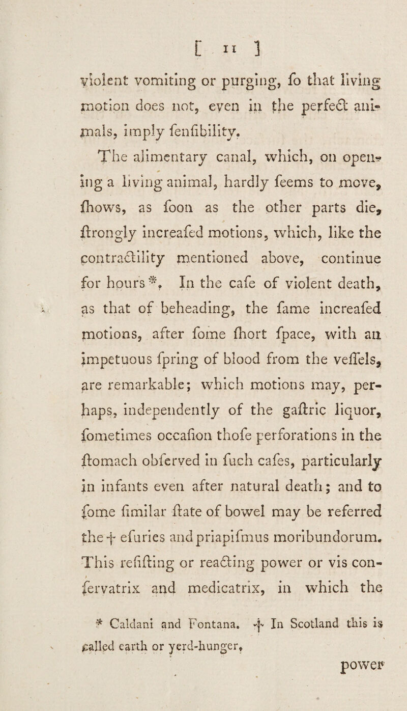 violent vomiting or purging, fo that living motion does not, even in the perfect anl« * mals, imply fen Ability. The alimentary canal, which, on open* ing a living animal, hardly feems to move, fhows, as foon as the other parts die, ftrongly increafed motions, which, like the contractility mentioned above, continue for hours In the cafe of violent death, as that of beheading, the fame increafed motions, after fome fhort fpace, with an impetuous fpring of blood from the veffels, are remarkable; which motions may, per¬ haps, independently of the gaftric liquor, fome times occafion thofe perforations in the ftomach obferved in fuch cafes, particularly in infants even after natural death; and to fome fimilar ftate of bowel may be referred they efuries andpriapifmus moribundorum. This refitting or reading power or vis con- i fervatrix and medicatrix, in which the ^ Caldani and Fontana, y In Scotland tills is jcalkd earth or yerd-hunger. power