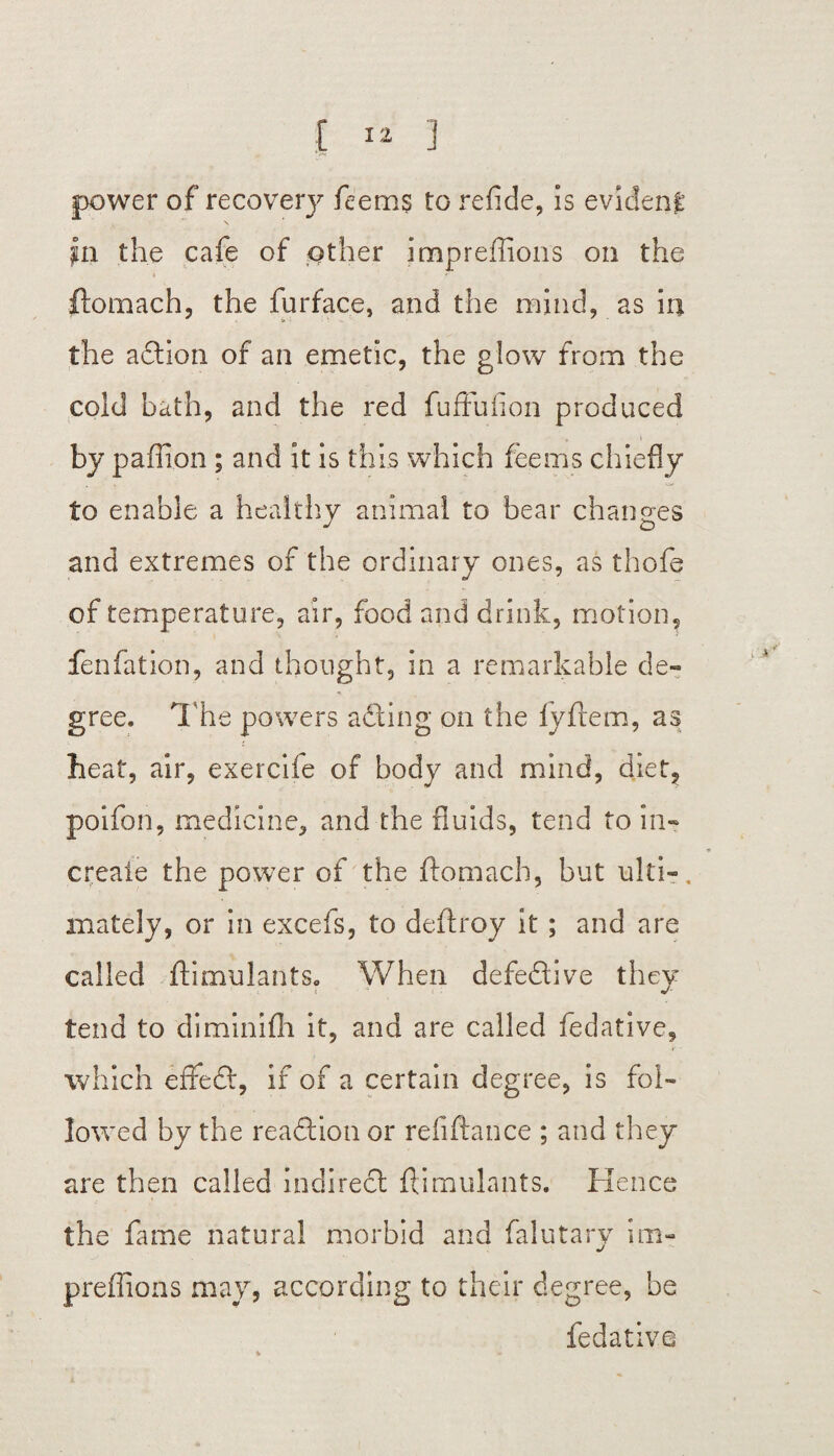 power of recovery feem$ to refide, is evident pa the cafe of other impreffions on the ftomach, the furface, and the mind, as in the adion of ail emetic, the glow from the cold bath, and the red fuffufion produced by paffion ; and it is this which fee ms chie fly to enable a healthy animal to bear changes and extremes of the ordinary ones, as thofe of temperature, air, food and drink, motion, fenfation, and thought, in a remarkable de¬ gree. The powers ailing on the fyflem, as beat, air, exercife of body and mind, diet, poifon, medicine, and the fluids, tend to in- create the power of the ftomach, but ulti-, mately, or in excels, to deftroy it ; and are called ftimulants. When defedive they tend to diminifh it, and are called fedative, • 4' ' which efFed, if of a certain degree, is fol¬ lowed by the readion or refiftance ; and they are then called indired ftimulants. Hence the ftmae natural morbid and falutary im- preflions may, according to their degree, be fedative