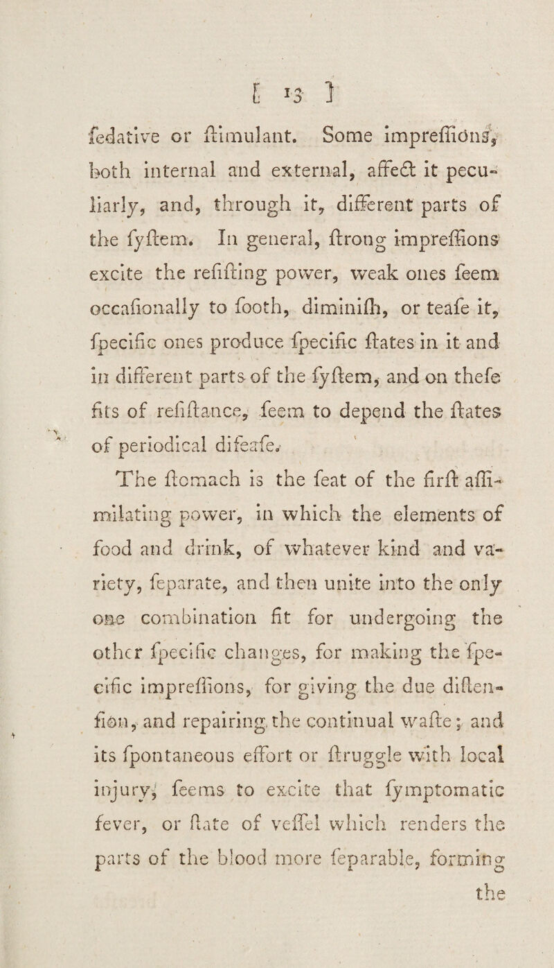 I *3 1 fedative or ftimulant. Some impreflidng* both internal and external, affedt it pecu¬ liarly, and, through it, different parts of the fyftern. In general, ft rang impreffions excite the refitting power, weak ones lean oecafionally to booth, diminifti, or teafe it, fpecific ones produce fpecific ftates in it and in different parts of the fyftem, and on thefe fits of refiftatice, feem to depend the ftates of periodical difeafa % - The ftomach is the feat of the firft affib miiating power, in which the elements of food and drink, of whatever kind and va¬ riety, feparate, and then unite into the only one combination fit for undergoing the other fpecific changes, for making the fpe¬ cific impreffions, for giving the due diften- fidn, and repairing, the continual wafte; and its fpontaneous effort or ft niggle with local injury, feems to excite that fymptornatic fever, or Rate of veffel which renders the parts of the blood more feparable, forming the