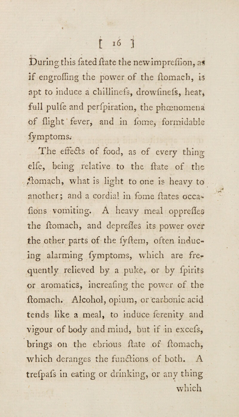 * t 16 ] f* -w ' , _ • » During this fated ftate the newimpreffion, as if engrafting the power of the ftomach, is apt to induce a chillinefs, drowfinefs, heat, full pulie and perfpiration, the phenomena of flight fever, and in fome, formidable ly mpto ms. The effects Gf food, as of every thing elfe, being relative to the ftate of the /ftomach, what is light to one is heavy to another; and a cordial in fame ftates occa- lions vomiting. A heavy meal opprefles the ftomach, and deprelies its power over the other parts of the lyftem, often induc¬ ing alarming fymptoms, which are fre¬ quently relieved by a puke, or by fpirits or aromatics, increafing the power of the ftomach. Alcohol, opium, or carbonic acid tends like a meal, to induce ferenity and vigour of body and mind, but if in excefs, brings on the ebrious ftate of ftomach, which deranges the functions of both. A trefpafs in eating or drinking, or any thing which