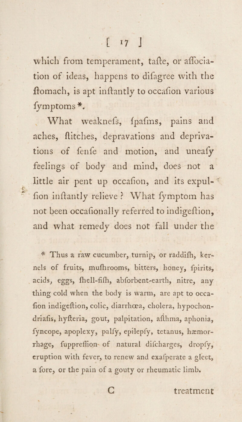 which from temperament, tafte, or affocia- tion of ideas, happens to difagree with the flomach, is apt inftantly to occafion various fymptoms *, What weaknefs, fpafms, pains and aches, flitches, depravations and depriva¬ tions of fenfe and motion, and unealy feelings of body and mind, does not a little air pent up occafion, and its expul- fion inftantly relieve ? What fymptom has not been occafionally referred to indigeftion, and what remedy does not fall under the * Thus a raw cucumber, turnip, or raddilh, ker~ nels of fruits, mufhrooms, bitters, honey, fpirits, acids, eggs, fhell-fifh, abforbent-earth, nitre, any thing cold when the body is warm, are apt to occa- lion indigeftion, colic, diarrhoea, cholera, hypochon¬ driacs, hyfteria, gout, palpitation, althma, aphonia, fyncope, apoplexy, palfy, epilepfy, tetanus, haemor¬ rhage, fuppreffiom of natural difcharges, dropfy, eruption with fever, to renew and exafperate a gleet, a fore, or the pain of a gouty or rheumatic limb* G treatment