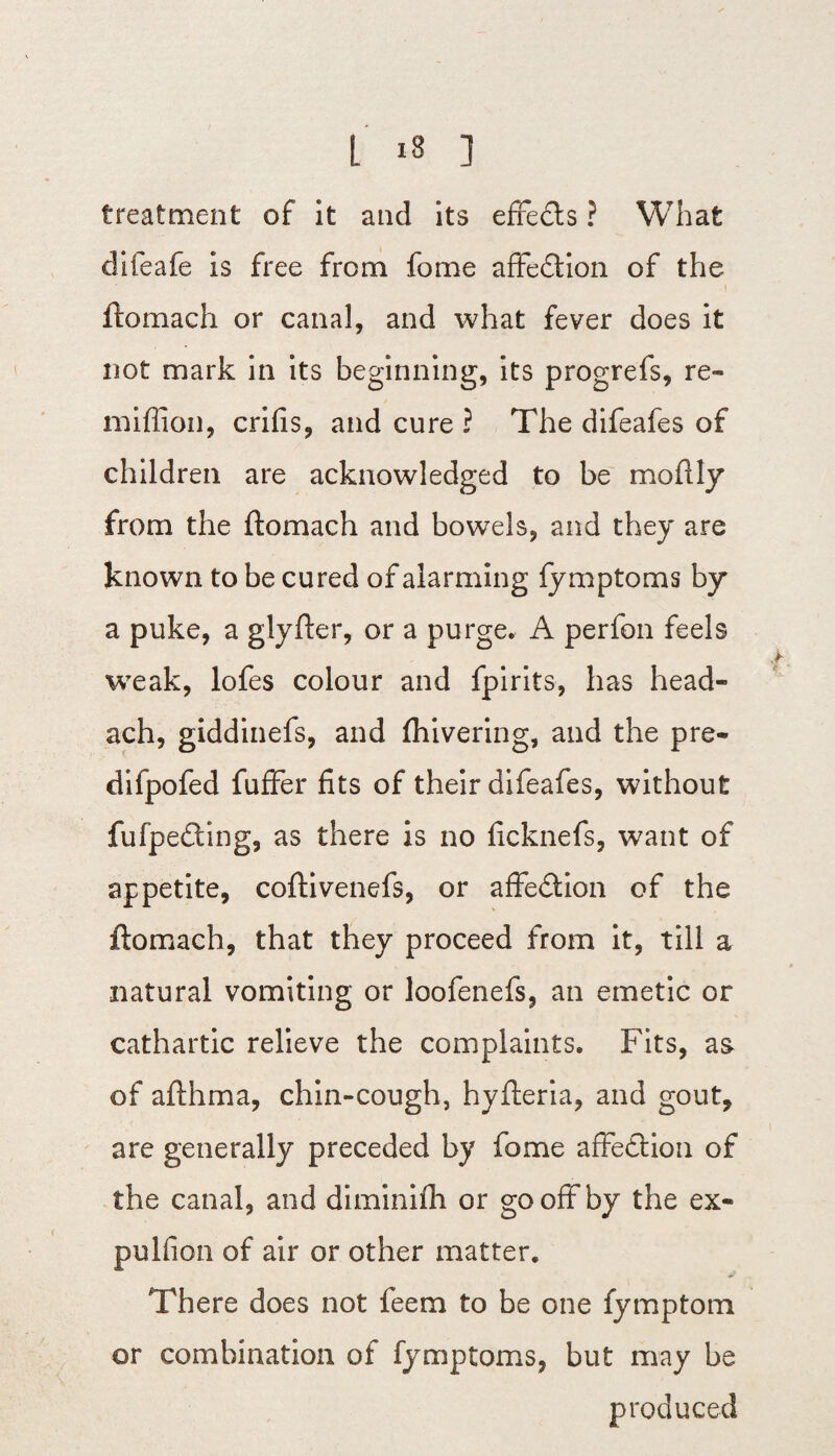treatment of it and its efredts ? What difeafe is free from fome affedtion of the ftomach or canal, and what fever does it not mark in its beginning, its progrefs, re- miflioii, crifis, and cure ? The difeafes of children are acknowledged to be moflly from the ftomach and bowels, and they are known to be cured of alarming fy mptoms by a puke, a glyfter, or a purge. A perfon feels weak, lofes colour and fpirits, has head- ach, giddinefs, and ftiivering, and the pre- difpofed fuffer fits of their difeafes, without fufpedting, as there is no ficknefs, want of appetite, coftivenefs, or affection of the ftomach, that they proceed from it, till a natural vomiting or loofenefs, an emetic or cathartic relieve the complaints. Fits, a& of afthma, chin-cough, hyfteria, and gout, are generally preceded by fome affedtion of the canal, and diminifh or gooffby the ex¬ pul fi on of air or other matter. There does not feem to be one fymptom or combination of fy mptoms, but may be produced