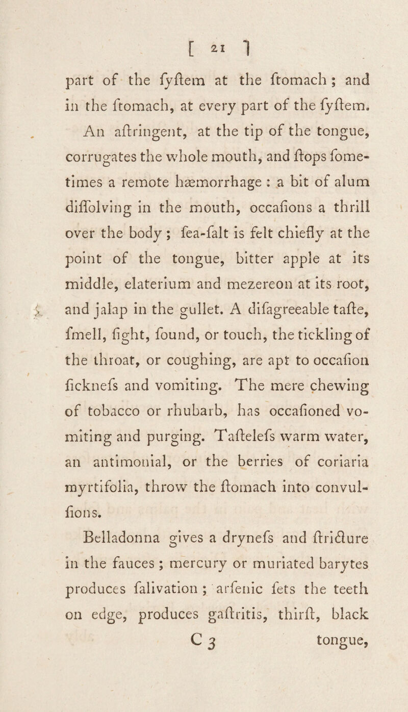 part of the fyftem at the ftomach ; and in the ftomach, at every part of the fyftem. An aftringent, at the tip of the tongue, corrugates the whole mouth, and flops fome- times a remote haemorrhage : a bit of alum diffolving in the mouth, occafions a thrill over the body ; fea-falt is felt chiefly at the point of the tongue, bitter apple at its middle, elaterium and mezereon at its root, and jalap in the gullet. A difagreeable tafte, fmell, fight, found, or touch, the tickling of the throat, or coughing, are apt to occafion ficknefs and vomiting. The mere chewing of tobacco or rhubarb, has occafioned vo¬ miting and purging. Taftelefs warm water, an antimonial, or the berries of coriaria myrtifolia, throw the ftomach into convul- fions. Belladonna gives a drynefs and ftriflure in the fauces ; mercury or muriated barytes produces falivation ; arfenic fets the teeth on edge, produces gaftritis, thirft, black C 3 tongue,