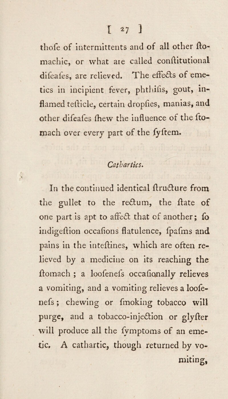 thofe of intermittents and of all other fto- machic, or what aie called conftitutional difeafes, are relieved. The effects of eme¬ tics in incipient fever, phthiiis, gout, in¬ flamed tefticle, certain dropfles, manias, and other difeafes (hew the influence of the fto- mach over every part of the fyftem. Cathartics. In the continued identical ftructure from the gullet to the re£tum, the Hate of one part is apt to affefl: that of another; fo indigeftion occafions flatulence, fpafms and pains in the inteftines, which are often re¬ lieved by a medicine on its reaching the ftomach ; a loofenefs occafiojially relieves a vomiting, and a vomiting relieves a loofe¬ nefs ; chewing or fmoking tobacco will purge, and a tobacco-inje£tion or glyfter will produce all the fvmptoms of an eme¬ tic, A cathartic, though returned by vo- * miting
