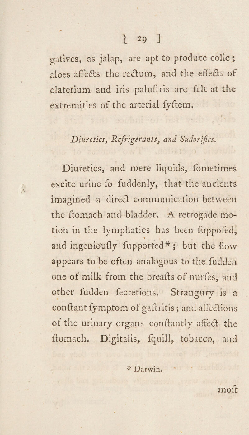 gatives, as jalap, are apt to produce colic; aloes affe&s the redtum, and the effedls of elaterium and iris paluftris are felt at the extremities of the arterial fyftem. Diuretics, Refrigerants, and Sudorifics. Diuretics, and mere liquids, fometimes excite urine lo fuddenly, that the ancients imagined a diredt communication between the ftomach and bladder. A retrogade mo¬ tion in the lymphatics has been fuppofed, % and ingenio’ufly fupported*; but the flow appears to be often analogous to the fudden one of milk from the breads of nurfes, and other fudden fecretions. Strangury is a conftant fymptom of gaftritis; and affections of the urinary organs conftantly affedl the ftomach. Digitalis, fquill, tobacco, and * Darwin, mo ft