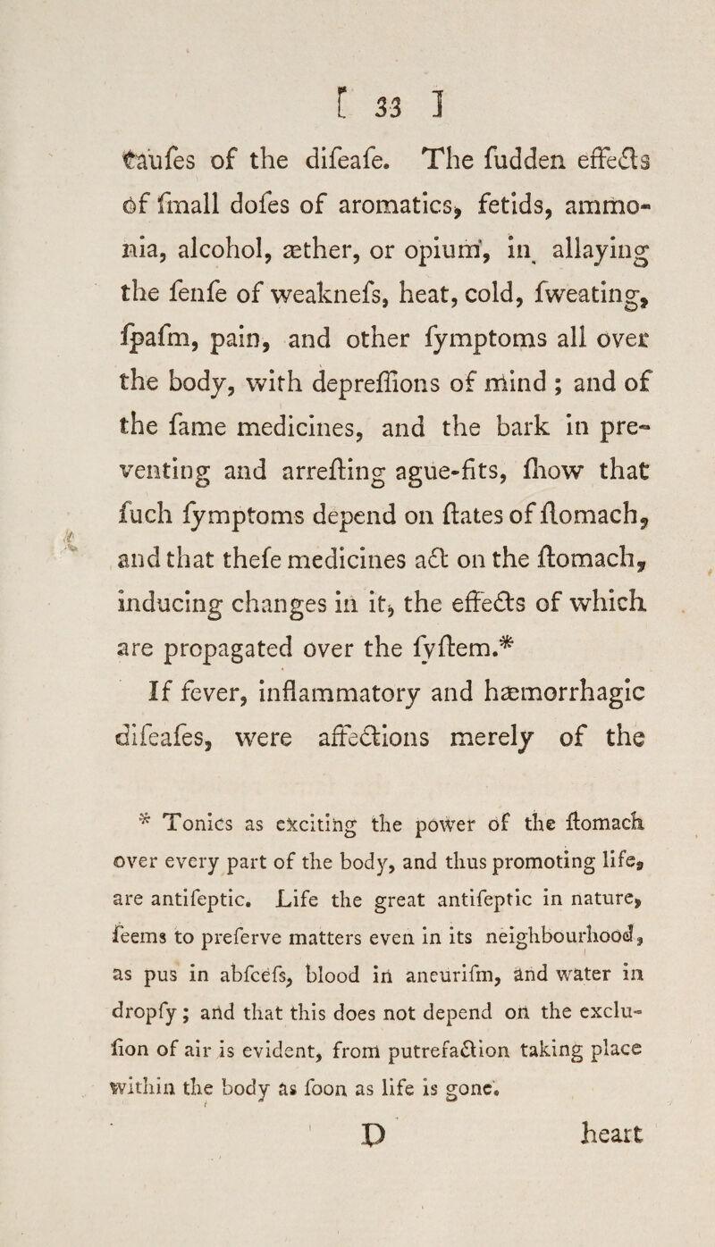 taufes of the difeafe. The fudden effefls fmall dofes of aromatics* fetids, ammo¬ nia, alcohol, aether, or opium, in allaying the fenfe of weaknefs, heat, cold, fweating, Ipafm, pain, and other fymptoms all over the body, with depreffions of mind ; and of the fame medicines, and the bark in pre¬ venting and arrefting ague-fits, fhow that fuch fymptoms depend on ftates of flomach^ and that thefe medicines a£t on the flomach* inducing changes in it* the effects of which, are propagated over the fyftem.* If fever, inflammatory and haemorrhagic difeafes, were aft eel; ions merely of the * Tonics as e&citihg the power of the fiomach over every part of the body, and thus promoting life, are antifeptic. Life the great antifeptic in nature, feems to preferve matters even in its neighbourhood, as pus in abfeefs, blood in aneurifm, and water in dropfy; and that this does not depend on the exclu- lion of air is evident, from putrefa&ion taking place within the body as foon as life is gone, p i heart