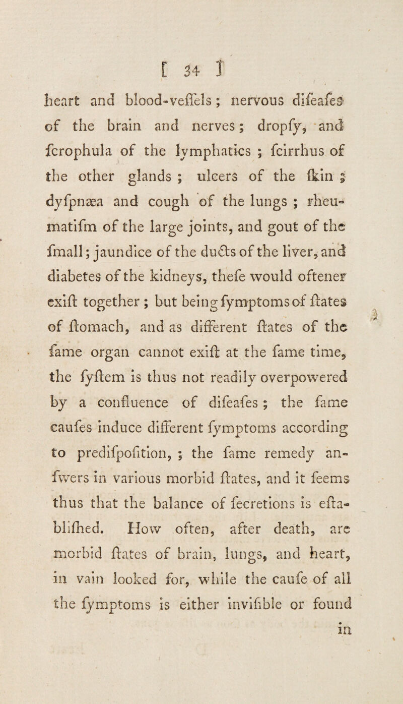 heart and blood-veffels ; nervous difeafes- of the brain and nerves; dropfy, and fcrophula of the lymphatics ; fcirrhus of the other glands ; ulcers of the (kin ; dyfpnaea and cough of the lungs ; rheu- matifm of the large joints, and gout of the fmall; jaundice of the duffs of the liver, and diabetes of the kidneys, thefe would oftener exift together ; but being fymptomsof ftates of ftomach, and as different ftates of the fame organ cannot exift at the fame time, the fyftem is thus not readily overpowered by a confluence of difeafes; the fame caufes induce different fymptoms according to predifpofition, ; the fame remedy an- fwers In various morbid ftates, and it feems thus that the balance of fecretions is efta- blifhed. How often, after death, are morbid ftates of brain, lungs, and heart, in vain looked for, while the caufe of all the fymptoms is either invifible or found in