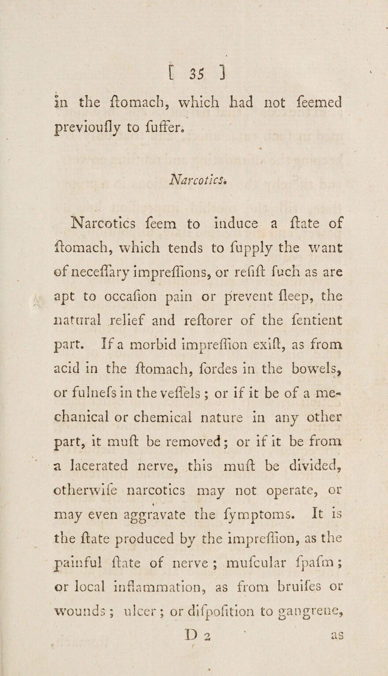211 the ftomacb, which had not feerned previoufly to fuffer* « / Narcotics* Narcotics feem to induce a ftate of ftomach, which tends to fupply the want of necefiary impreffions, or refill fuch as are apt to occafion pain or prevent fleep, the natural relief and reftorer of the fentient part. If a morbid impreffion exift, as from acid in the ftomach, fordes in the bowels, or fulnefs in the veffels ; or if it be of a me¬ chanical or chemical nature in any other part, it muft be removed; or if it be from a lacerated nerve, this muft be divided, otherwife narcotics may not operate, or may even aggravate the fymptoms. It is the ftate produced by the impreffion, as the painful ftate of nerve ; mufcular fpafm; or local inflammation, as from bridles or wounds; ulcer ; or difpofition to gangrene, D 2 ' as r < *